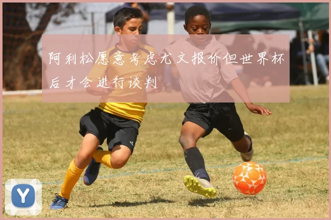 阿利松愿意考虑尤文报价但世界杯后才会进行谈判