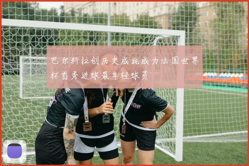 巴尔科拉创历史成就成为法国世界杯首秀进球最年轻球员
