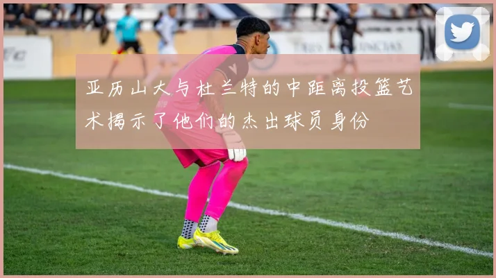 亚历山大与杜兰特的中距离投篮艺术揭示了他们的杰出球员身份