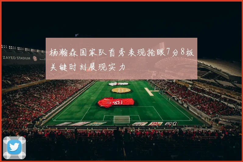 杨瀚森国家队首秀表现抢眼7分8板关键时刻展现实力