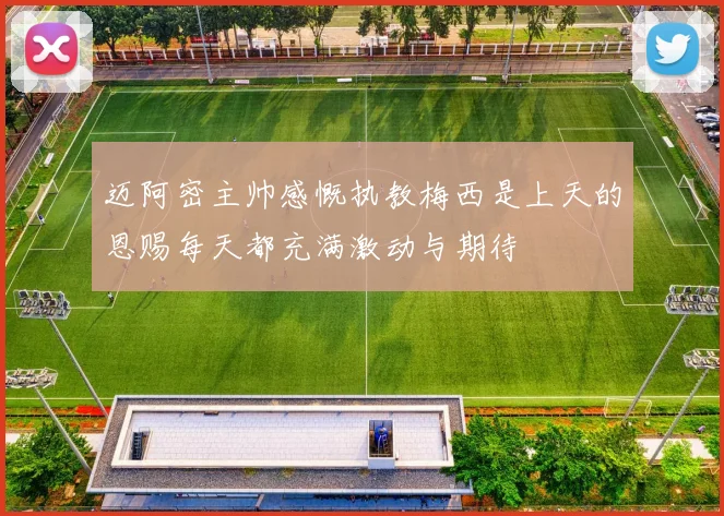 迈阿密主帅感慨执教梅西是上天的恩赐每天都充满激动与期待