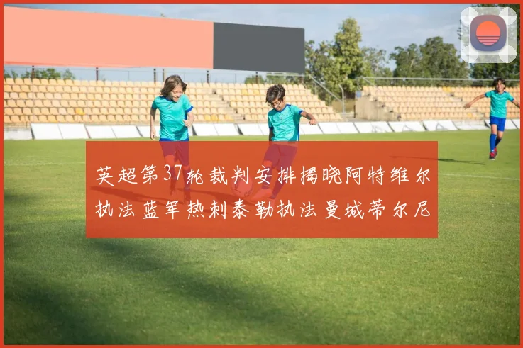 英超第37轮裁判安排揭晓阿特维尔执法蓝军热刺泰勒执法曼城蒂尔尼执法枪手