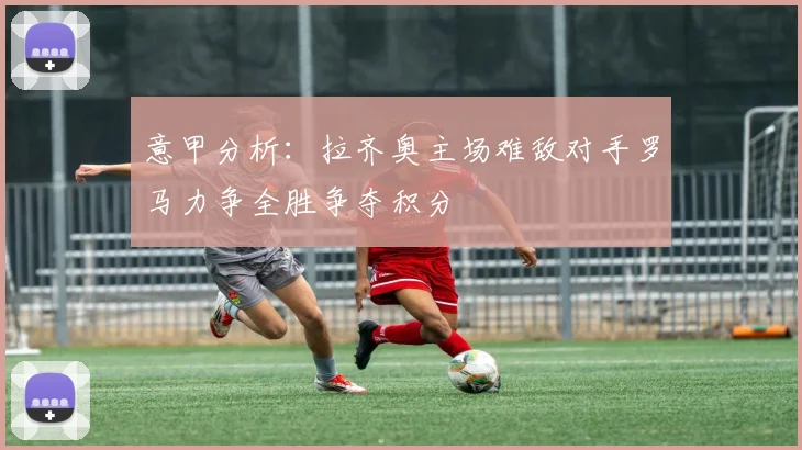 意甲分析：拉齐奥主场难敌对手罗马力争全胜争夺积分