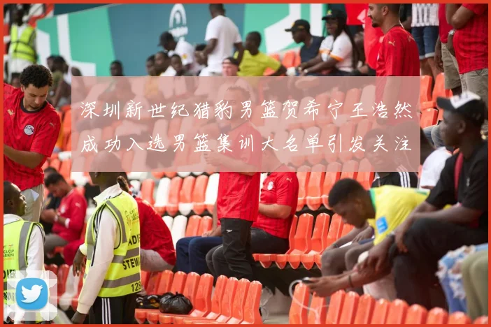 深圳新世纪猎豹男篮贺希宁王浩然成功入选男篮集训大名单引发关注