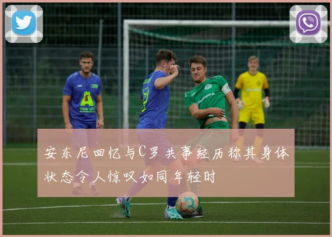 安东尼回忆与C罗共事经历称其身体状态令人惊叹如同年轻时