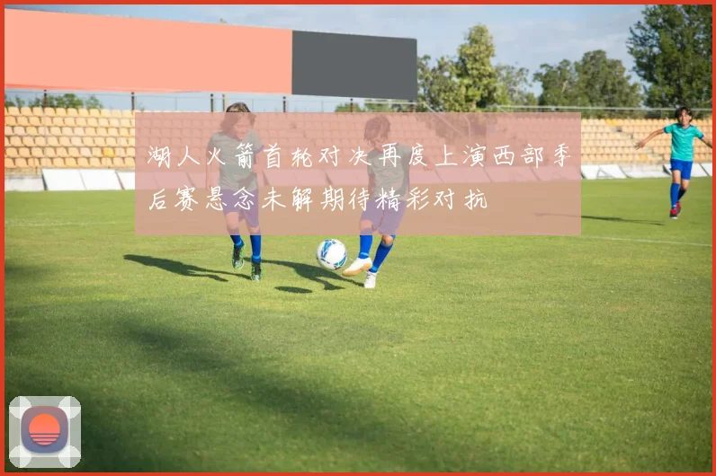 湖人火箭首轮对决再度上演西部季后赛悬念未解期待精彩对抗