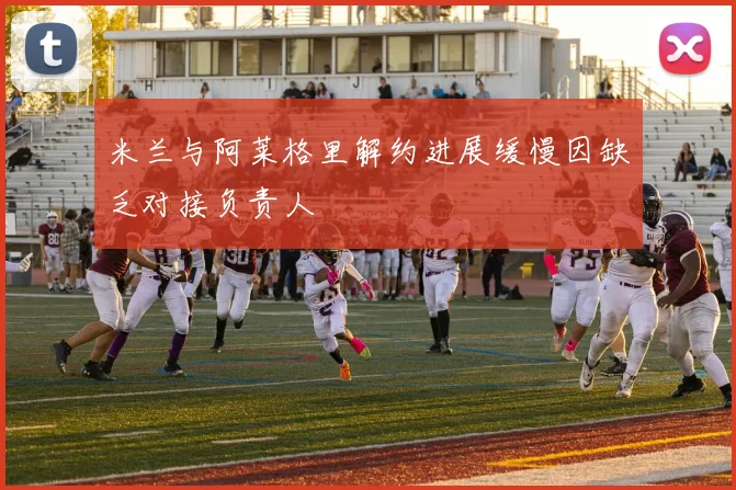 米兰与阿莱格里解约进展缓慢因缺乏对接负责人