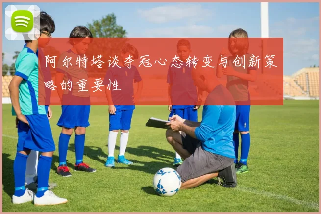 阿尔特塔谈夺冠心态转变与创新策略的重要性