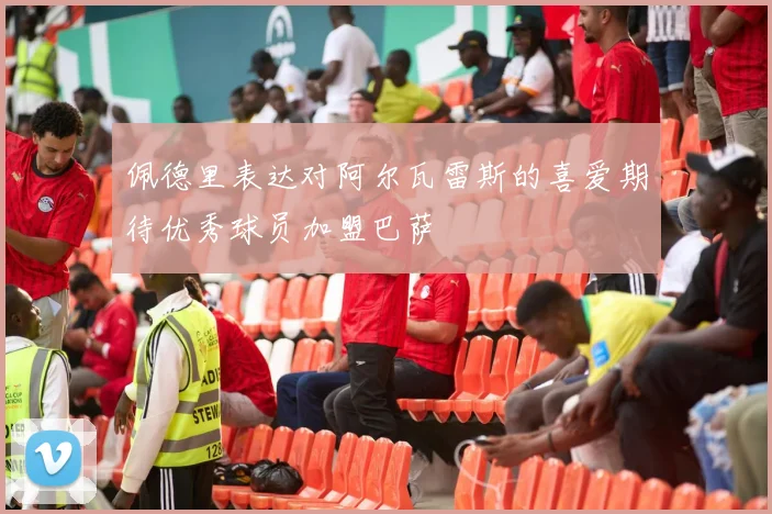 佩德里表达对阿尔瓦雷斯的喜爱期待优秀球员加盟巴萨