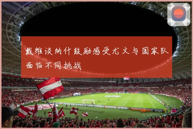 戴维谈纳什鼓励感受尤文与国家队面临不同挑战