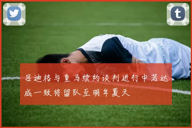 吕迪格与皇马续约谈判进行中若达成一致将留队至明年夏天