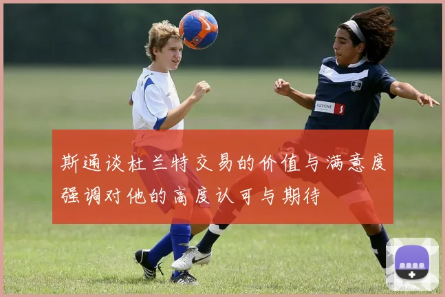 斯通谈杜兰特交易的价值与满意度强调对他的高度认可与期待