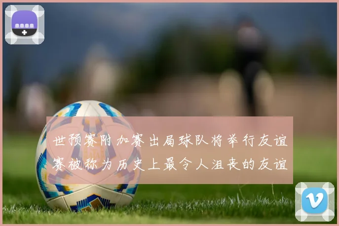 世预赛附加赛出局球队将举行友谊赛被称为历史上最令人沮丧的友谊赛